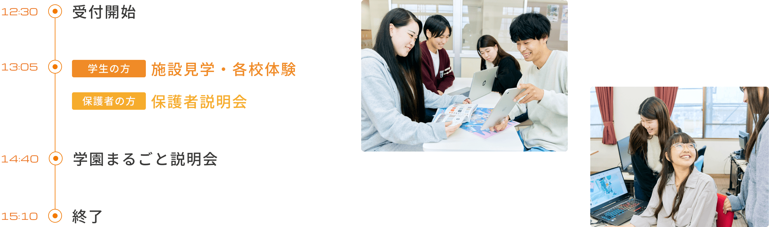オープンキャンパス当日の流れ 12:30 受付開始（初めての方）13:00 学園まるごと説明会（初めての方） / 受付開始（2回目以降の方）13:50 施設見学・体験（初めての方・2回目以降の方） / 保護者向け説明会（保護者の方）15:30 終了